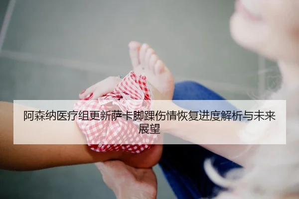 阿森纳医疗组更新萨卡脚踝伤情恢复进度解析与未来展望
