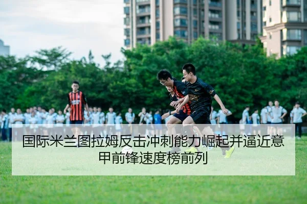 国际米兰图拉姆反击冲刺能力崛起并逼近意甲前锋速度榜前列