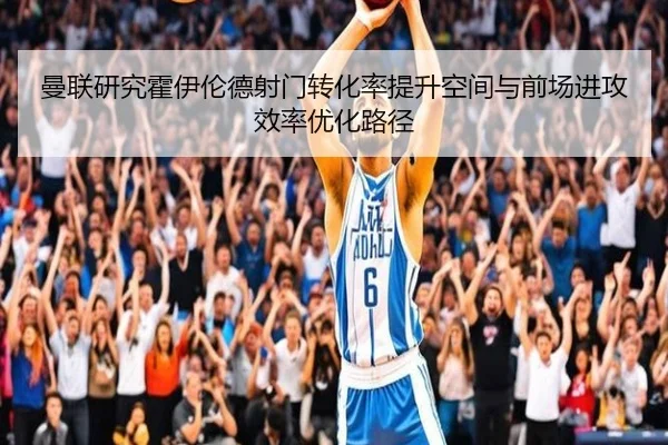 曼联研究霍伊伦德射门转化率提升空间与前场进攻效率优化路径