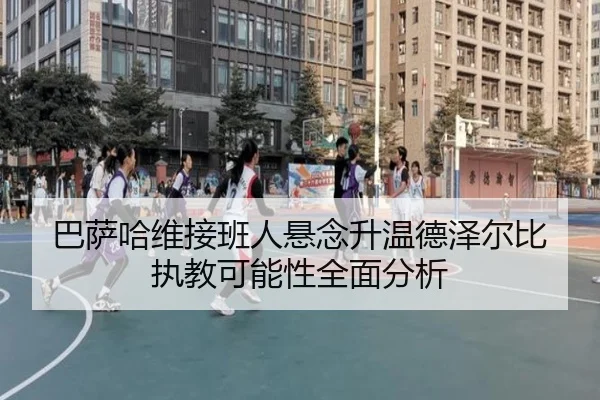 巴萨哈维接班人悬念升温德泽尔比执教可能性全面分析