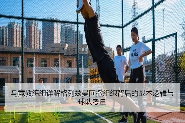马竞教练组详解格列兹曼回撤组织背后的战术逻辑与球队考量